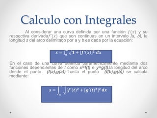 Calculo con Integrales
Al considerar una curva definida por una función 𝑓(𝑥) y su
respectiva derivada𝑓′(𝑥) que son continuas en un intervalo [a, b], la
longitud s del arco delimitado por a y b es dada por la ecuación:
𝒔 = 𝒂
𝒃
𝟏 + [𝒇′ 𝒙 ] 𝟐 𝒅𝒙
En el caso de una curva definida paramétricamente mediante dos
funciones dependientes de t como x=f(t) e y=g(t),la longitud del arco
desde el punto (f(a),g(a)) hasta el punto (f(b),g(b)) se calcula
mediante:
𝒔 =
𝒂
𝒃
[𝒇′(𝒕) 𝟐 + [𝒈′(𝒕) 𝟐] 𝟐 𝒅𝒙
 