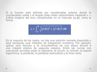 Si la función está definida por coordenadas polares donde la
coordenadas radial y el ángulo polar están relacionados mediante 𝒓 =
𝒇(𝜽)la longitud del arco comprendido en el intervalo [𝜶, 𝜷], toma la
forma:
𝒔 =
𝜶
𝜷
[𝒇 𝜽 ] 𝟐 + [𝒇′ 𝜽 ] 𝟐 𝒅𝜽
En la mayoría de los casos, no hay una solución cerrada disponible y
será necesario usar métodos de integración numérica. Por ejemplo,
aplicar esta fórmula a la circunferencia de una elipse llevará a
una integral elíptica de segunda especie. Entre las curvas con
soluciones cerradas están la catenaria, el círculo, la cicloide, la espiral
logarítmica, la parábola, la parábola semicúbica y la línea recta.
 
