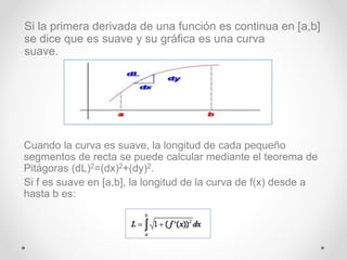 Cuando la curva es suave, la longitud de cada pequeño
segmentos de recta se puede calcular mediante el teorema de
Pitágoras (dL)2=(dx)2+(dy)2.
Si f es suave en [a,b], la longitud de la curva de f(x) desde a
hasta b es:
Si la primera derivada de una función es continua en [a,b]
se dice que es suave y su gráfica es una curva
suave.
 