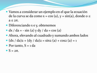  Vamos a considerar un ejemplo en el que la ecuación
de la curva se da como x = cos (a), y = sin(a), donde 0 ≤
a ≤ 2π.
 Diferenciando x e y, obtenemos
 dx / da = - sin (a) y dy / da = cos (a)
 Ahora, elevando al cuadrado y sumando ambos lados
 (dx / da)2 + (dy / da)2 = sin2 (a) + cos2 (a) = 1
 Por tanto, S = 1 da
 S = 2π.
 
