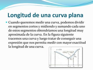 Longitud de una curva plana
 Cuando queremos medir una curva, podemos dividir
en segmentos cortos y midiendo y sumando cada uno
de estos segmentos obtendríamos una longitud muy
aproximada de la curva. En la figura siguiente
tracemos una curva y luego tratar de conseguir una
expresión que nos permita medir con mayor exactitud
la longitud de una curva.
 