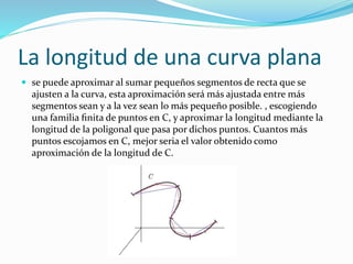 La longitud de una curva plana
 se puede aproximar al sumar pequeños segmentos de recta que se
ajusten a la curva, esta aproximación será más ajustada entre más
segmentos sean y a la vez sean lo más pequeño posible. , escogiendo
una familia ﬁnita de puntos en C, y aproximar la longitud mediante la
longitud de la poligonal que pasa por dichos puntos. Cuantos más
puntos escojamos en C, mejor seria el valor obtenido como
aproximación de la longitud de C.
 