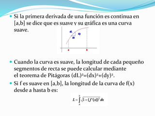  Si la primera derivada de una función es continua en
[a,b] se dice que es suave y su gráfica es una curva
suave.
 Cuando la curva es suave, la longitud de cada pequeño
segmentos de recta se puede calcular mediante
el teorema de Pitágoras (dL)2=(dx)2+(dy)2.
 Si f es suave en [a,b], la longitud de la curva de f(x)
desde a hasta b es:
 