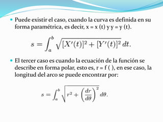  Puede existir el caso, cuando la curva es definida en su
forma paramétrica, es decir, x = x (t) y y = y (t).
 El tercer caso es cuando la ecuación de la función se
describe en forma polar, esto es, r = f ( ), en ese caso, la
longitud del arco se puede encontrar por:
 