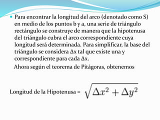  Para encontrar la longitud del arco (denotado como S)
en medio de los puntos b y a, una serie de triángulo
rectángulo se construye de manera que la hipotenusa
del triángulo cubra el arco correspondiente cuya
longitud será determinada. Para simplificar, la base del
triángulo se considera Δx tal que existe una y
correspondiente para cada Δx.
Ahora según el teorema de Pitágoras, obtenemos
Longitud de la Hipotenusa =
 