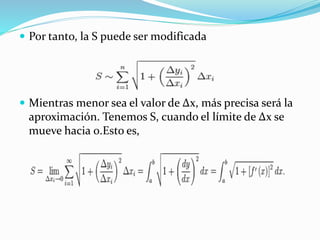 Por tanto, la S puede ser modificada
 Mientras menor sea el valor de Δx, más precisa será la
aproximación. Tenemos S, cuando el límite de Δx se
mueve hacia 0.Esto es,
 