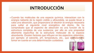 • Cuando las moléculas de una especie química, interactúan con la
energía radiante de la región visible y ultravioleta, se puede llevar a
cabo una absorción, que proporciona al electrón la energía necesaria
para saltar al siguiente nivel energético del átomo. Se ha
comprobado que el espectro de absorción es una función de la
estructura completa de una sustancia; por ello es una propiedad
altamente específica de la estructura molecular de la especie
absorbente. Existen factores que influyen en los espectros obtenidos,
por ejemplo: el solvente, pH, temperatura, etc., que se deben de
tomar en cuenta en una determinación cuidadosa.
INTRODUCCIÓN
 
