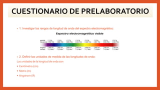 CUESTIONARIO DE PRELABORATORIO
• 1. Investigar los rangos de longitud de onda del espectro electromagnético:
• 2. Definir las unidades de medida de las longitudes de onda:
Las unidades de la longitud de onda son:
• Centímetro (cm)
• Metro (m)
• Angstrom (Å)
 