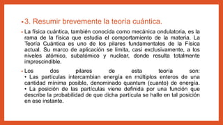 •3. Resumir brevemente la teoría cuántica.
• La física cuántica, también conocida como mecánica ondulatoria, es la
rama de la física que estudia el comportamiento de la materia. La
Teoría Cuántica es uno de los pilares fundamentales de la Física
actual. Su marco de aplicación se limita, casi exclusivamente, a los
niveles atómico, subatómico y nuclear, donde resulta totalmente
imprescindible.
• Los dos pilares de esta teoría son:
• Las partículas intercambian energía en múltiplos enteros de una
cantidad mínima posible, denominado quantum (cuanto) de energía.
• La posición de las partículas viene definida por una función que
describe la probabilidad de que dicha partícula se halle en tal posición
en ese instante.
 