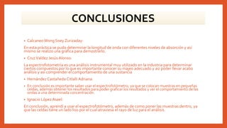 • Calcaneo Wong Soey Zurizaday:
En esta práctica se pudo determinar la longitud de onda con diferentes niveles de absorción y así
mismo se realizo una gráfica para demostrarlo.
• CruzValdez Jesús Alonso:
La espectrofotometría es una análisis instrumental muy utilizado en la industria para determinar
ciertos compuestos por lo que es importante conocer su majeo adecuado y asi poder llevar acabo
análisis y asi comprender el comportamiento de una sustancia
• Hernández Castañeda CitlalliAdriana:
• En conclusión es importante saber usar el espectrofotómetro, ya que se colocan muestras en pequeñas
celdas, además obtener los resultados para poder graficar los resultados y ver el comportamiento de las
ondas a una determinada concentración.
• Ignacio López Asael:
En conclusión, aprendí a usar el espectrofotómetro, además de como poner las muestras dentro, ya
que las celdas tiene un lado liso por el cual atraviesa el rayo de luz para el análisis.
CONCLUSIONES
 