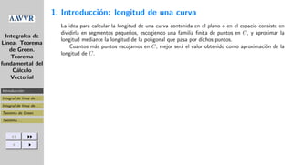 Integrales de
Linea. Teorema
de Green.
Teorema
fundamental del
C´alculo
Vectorial
Introducci´on: . . .
Integral de linea de . . .
Integral de linea de . . .
Teorema de Green
Teorema . . .
1. Introducci´on: longitud de una curva
La idea para calcular la longitud de una curva contenida en el plano o en el espacio consiste en
dividirla en segmentos peque˜nos, escogiendo una familia ﬁnita de puntos en C, y aproximar la
longitud mediante la longitud de la poligonal que pasa por dichos puntos.
Cuantos m´as puntos escojamos en C, mejor ser´a el valor obtenido como aproximaci´on de la
longitud de C.
 