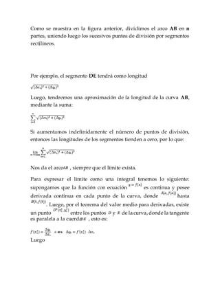Como se muestra en la figura anterior, dividimos el arco AB en n
partes, uniendo luego los sucesivos puntos de división por segmentos
rectilíneos.
Por ejemplo, el segmento DE tendrá como longitud
Luego, tendremos una aproximación de la longitud de la curva AB,
mediante la suma:
Si aumentamos indefinidamente el número de puntos de división,
entonces las longitudes de los segmentos tienden a cero, por lo que:
Nos da el arco , siempre que el límite exista.
Para expresar el límite como una integral tenemos lo siguiente:
supongamos que la función con ecuación es continua y posee
derivada continua en cada punto de la curva, donde hasta
. Luego, por el teorema del valor medio para derivadas, existe
un punto entre los puntos y de la curva, donde la tangente
es paralela a la cuerda , esto es:
Luego
 