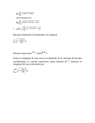 Que por definición corresponde a la integral:
(Hemos expresado como ).
Como la longitud de una curva no depende de la elección de los ejes
coordenados, si puede expresarse como función de , entonces la
longitud del arco está dada por
 