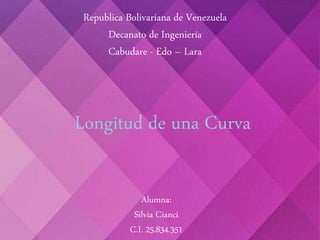Republica Bolivariana de Venezuela
Decanato de Ingeniería
Cabudare - Edo – Lara
Longitud de una Curva
Alumna:
Silvia Cianci
C.I. 25.834.351
 