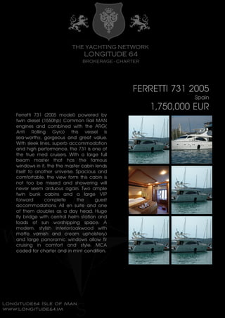 FERRETTI 731 2005
Spain
1,750,000 EUR
Ferretti 731 (2005 model) powered by
twin diesel (1550hp) Common Rail MAN
engines and combined with the ARG(
Anti Rolling Gyro) this vessel is
sea-worthy, gorgeous and great value.
With sleek lines, superb accommodation
and high performance, the 731 is one of
the true med cruisers. With a large full
beam master that has the famous
windows in it, the the master cabin lends
itself to another universe. Spacious and
comfortable, the view form this cabin is
not too be missed and showering will
never seem arduous again. Two ample
twin bunk cabins and a large VIP
forward complete the guest
accommodations. All en suite and one
of them doubles as a day head. Huge
fly bridge with central helm station and
loads of sun worshipping space. A
modern, stylish interior(oakwood with
matte varnish and cream upholstery)
and large panoramic windows allow fir
cruising in comfort and style. MCA
coded for charter and in mint condition.
 