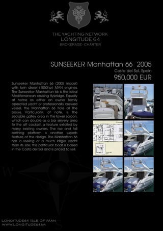 SUNSEEKER Manhattan 66 2005
Costa del Sol, Spain
950,000 EUR
Sunseeker Manhattan 66 (2005 model)
with twin diesel (1050hp) MAN engines.
The Sunseeker Manhattan 66 is the ideal
Mediterranean cruising flybridge. Equally
at home as either an owner family
operated yacht or professionally crewed
vessel, the Manhattan 66 ticks all the
boxes. Particularly, of note, is the
sociable galley area in the lower saloon,
which can double as a bar servery area
to the aft cockpit, a feature extolled by
many existing owners. The rise and fall
bathing platform is another superb
feature of the design. The Manhattan 66
has a feeling of a much larger yacht
than its size; this particular boat is based
in the Costa del Sol and is priced to sell.
 