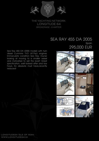 SEA RAY 455 DA 2005
Spain
295,000 EUR
Sea Ray 455 DA (2005 model) with twin
diesel Cummins TVD (417hp) engines.
Immaculate condition Sea Ray. Owner
looking at moving to a smaller vessel
and motivated to sell this boat! Great
specification, well looked after and low
hours. An absolute must have..recently
reduced!
 