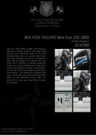 SEA FOX YACHTS Sea Fox 230 2005
United Kingdom
£14,950
Sea Fox 230 (2005 model) with Mecury
optimax (150hp) engine. This neat little
23' Sea Fox will bring hours of fun and
family smiles, she is a good day boat
but also doubles up as an overnighter
and will be happy to perform all day
long, be it fishing or towing whatever
takes your fancy behind you. These Sea
Foxes are starting to make a real impact
on the UK market with sales doubling this
year alone..... This particular model is like
new; it has very low hours and has been
kept on dry berthing. Don't take my
word for it book up a sea trial and see
for yourself!
 