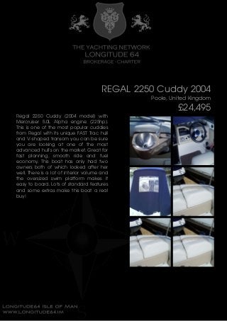 REGAL 2250 Cuddy 2004
Poole, United Kingdom
£24,495
Regal 2250 Cuddy (2004 model) with
Mercruiser 5.0L Alpha engine (225hp).
This is one of the most popular cuddies
from Regal with its unique FAST Trac hull
and V-shaped transom you can be sure
you are looking at one of the most
advanced hull's on the market. Great for
fast planning, smooth ride and fuel
economy. This boat has only had two
owners both of which looked after her
well. There is a lot of interior volume and
the oversized swim platform makes it
easy to board. Lots of standard features
and some extras make this boat a real
buy!
 
