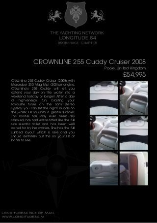 CROWNLINE 255 Cuddy Cruiser 2008
Poole, United Kingdom
£54,995
Crownline 255 Cuddy Cruiser (2008) with
Mercruiser 350 Mag Mpi (300hp) engine.
Crownline's 255 Cuddy will let you
extend your day on the water into a
weekend holiday or longer! After a day
of high-energy fun, blasting your
favourite tunes on the Sony stereo
system, you can let the night sounds on
the water lull you into a gentle slumber.
This model has only ever been dry
stacked, has had extras fitted like the full
size electric toilet and has been well
cared for by her owners. She has the full
sunbed layout which is rare and you
should definitely put this on your list of
boats to see.
 
