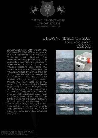 CROWNLINE 250 CR 2007
Poole, United Kingdom
£52,500
Crownline 250 CR (2007 model) with
Mercruiser 350 MAG (300hp) engines. A
well kept example of a Crownline 250 in
Moonstone and Amethyst. She
combines comfort & speed wrapped up
in a family cruiser. Finish and attention to
detail shows on this model and a
movable captains seat gives the
cockpit ample space for the family to
move around. Not only is she perfect for
cruising, can be used for watersports
too. Step on to the extended swim
platform with hot and cold shower,
through the safety gate in to the
cockpit, to your port is a full length
single lounger to your starboard is a
double bench seat that can be fully
reclined into a sun lounger. The helm has
a double fully adjustable bench seat
that can be turned to face aft, through
the step door into the cabin which is 4
berth 2 berths under the cockpit and 2
in the cabin itself, by removing the table
it converts into a V-bunk, the galley is
fitted with sink with fresh running hot and
cold water, microwave, electric/alcohol
stove, refrige
 