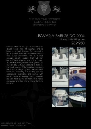 BAVARIA BMB 25 DC 2004
Poole, United Kingdom
£39,950
Bavaria BMB 25 DC (2004 model) with
diesel Volvo Kad 44 (220hp) engine.
Bavaria is well known for producing
quality boats to a high standard and this
one is no exception. This is a fast,
elegant sporty cuddy that will turn
heads! The fuel economy of the proven
Volvo diesel engine will allow you to be
out all day without needing a loan at
the fuel pump. With creature comforts
such as the fridge, galley and portable
toilet you can stay out all day and the
occasional overnight. She comes with
many extras including stereo, transom
shower, teak swim platform, VHF radio,
compass and too many more items to
list here.
 