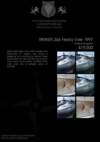 RINKER 266 Fiesta Vee 1997
United Kingdom
£19,500
Rinker 266 Fiesta Vee (1997 model) with
Mercrusier 5.7 engine. The owner is
selling as he is moving to France. These
boats fetch 22- 25k and this one is much
nicer and in much better condition than
most and has a bargain price of
£19,500!
 