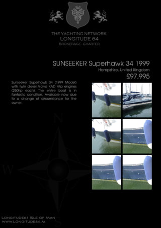 SUNSEEKER Superhawk 34 1999
Hampshire, United Kingdom
£97,995
Sunseeker Superhawk 34 (1999 Model)
with twin diesel Volvo KAD 44p engines
(260hp each). The entire boat is in
fantastic condition, Available now due
to a change of circumstance for the
owner.
 