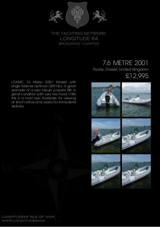 7.6 METRE 2001
Poole, Dorset, United Kingdom
£12,995
LOMAC 7.6 Metre (2001 Model) with
single Mariner optimax (200 Hp). A great
example of a very robust, popular RIB. In
great condition with very low hours (184)
this is a must see! Available for viewing
at short notice and ready for immediate
delivery.
 