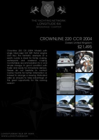 CROWNLINE 220 CCR 2004
Dorset, United Kingdom
£21,495
Crownline 220 CR (2004 Model) with
single Mercruiser 5.0l MPI Petrol engine
(260 Hp). This fantastic example of a
sports cuddy is ideal for family cruising,
watersports and weekend cruising.
Comfortable accommodation for 2 and
ample storage. In good condition with
trailer and ready for immediate delivery.
Please do not hesitate to contact
Carine Yachts for further information or
indeed to arrange a viewing. Motivated
seller so enquire to take advantage of
this great opportunity for this coming
season!
 