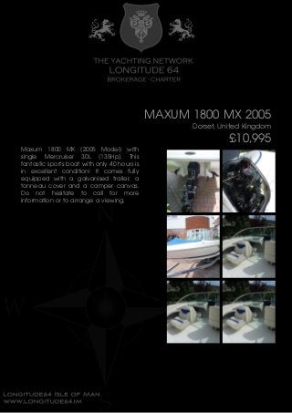 MAXUM 1800 MX 2005
Dorset, United Kingdom
£10,995
Maxum 1800 MX (2005 Model) with
single Mercruiser 3.0L (135Hp). This
fantastic sports boat with only 40 hours is
in excellent condition! It comes fully
equipped with a galvanised trailer, a
tonneau cover and a camper canvas.
Do not hesitate to call for more
information or to arrange a viewing.
 