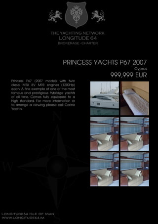PRINCESS YACHTS P67 2007
Cyprus
999,999 EUR
Princess P67 (2007 model) with twin
diesel MTU 8V M93 engines (1200Hp)
each. A fine example of one of the most
famous and prestigious flybridge yachts
of all time. Comes fully equipped to a
high standard. For more information or
to arrange a viewing please call Carine
Yachts.
 
