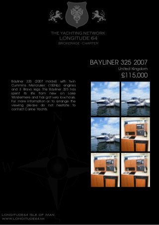 BAYLINER 325 2007
United Kingdom
£115,000
Bayliner 325 (2007 model) with twin
Cummins Mercruiser (150Hp) engines
and 3 Bravo legs. This Bayliner 325 has
spent its life from new on Lake
Windermere and has got very low hours.
For more information or to arrange the
viewing please do not hesitate to
contact Carine Yachts.
 
