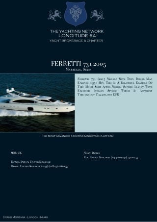 FERRETTI 731 2005
Marbella, Spain
Ferretti 731 (2005 Model) With Twin Diesel Man
Engines (1550 Hp). This Is A Beautiful Example Of
This Much Sort After Model. Superb Layout With
Exquisite Italian Styling Which Is Apparent
Throughout T: 2,200,000 EUR
MBB UK
Totnes, Devon, United Kingdom
Phone: United Kingdom (+44) (01803) 226-153
Nicky Davies
Fax: United Kingdom (+44) (01242) 500-253
 
