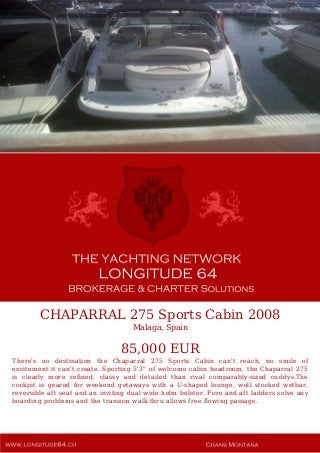 CHAPARRAL 275 Sports Cabin 2008
Malaga, Spain
85,000 EUR
There's no destination the Chaparral 275 Sports Cabin can't reach, no smile of
excitement it can't create. Sporting 5'3" of welcome cabin headroom, the Chaparral 275
is clearly more refined, classy and detailed than rival comparably-sized cuddys.The
cockpit is geared for weekend getaways with a U-shaped lounge, well stocked wetbar,
reversible aft seat and an inviting dual wide helm bolster. Fore and aft ladders solve any
boarding problems and the transom walk-thru allows free flowing passage.
 