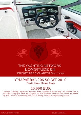 CHAPARRAL 206 SSi WT 2010
Puerto Banus, Malaga, Spain
40,990 EUR
Carefree. Striking. Ingenious. Feel the wind. Appreciate the quality. We started with a
clean piece of paper when we designed the 206 SSi Wide Tech and that's what we ended
up with...a clean, form-fitting look that is clearly a stroke of engineering genius.
 