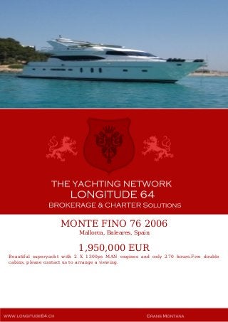MONTE FINO 76 2006
Mallorca, Baleares, Spain
1,950,000 EUR
Beautiful superyacht with 2 X 1300ps MAN engines and only 270 hours.Five double
cabins, please contact us to arrange a viewing.
 