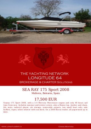 SEA RAY 175 Sport 2008
Mallorca, Baleares, Spain
17,500 EUR
Searay 175 Sport 2008, with a 3.0 Mercury Mercruiser engine and only 40 hours sail
time from new. Includes summer and winter covers, also a Bimini top. Anchor and chain,
life vests, radio/cd player, ski storage, removable carpets, two small boat rods, side
buffers, ropes, white interior with sun deck. On a 2009 Rocca trailer, all paperwork up to
date.
 