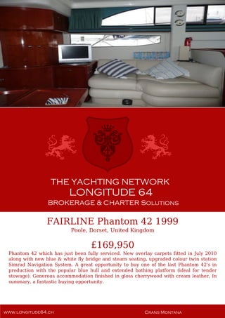 FAIRLINE Phantom 42 1999
Poole, Dorset, United Kingdom
£169,950
Phantom 42 which has just been fully serviced. New overlay carpets fitted in July 2010
along with new blue & white fly bridge and stearn seating, upgraded colour twin station
Simrad Navigation System. A great opportunity to buy one of the last Phantom 42's in
production with the popular blue hull and extended bathing platform (ideal for tender
stowage). Generous accommodation finished in gloss cherrywood with cream leather, In
summary, a fantastic buying opportunity.
 