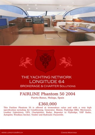 FAIRLINE Phantom 50 2004
Puerto Banus, Malaga, Spain
£360,000
This Fairline Phantom 50 is offered at tremendous value and with a very high
specification including Air Conditioning, Generator, Bimini, Flybridge BBQ, Microwave,
Leather Upholstery, GPS, Chartplotter, Radar, Repeater to Flybridge, VHF Radio,
Autopilot, Windlass Anchor, Tender and Hydraulic Passerelle.
 