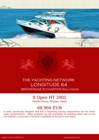 8 Open HT 2005
Puerto Banus, Malaga, Spain
68,966 EUR
A solid, specifically designed hull and a surprising interior organization are the boat's
main characteristics. Other surprises are the possibility of installing either one or two
axe engines, a hard top or the boat's capability to become a real fisher.
 