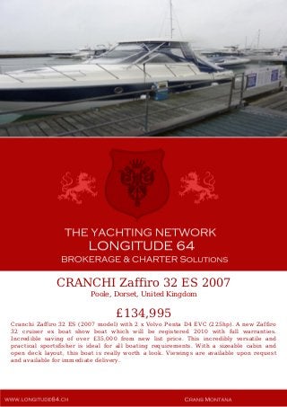 CRANCHI Zaffiro 32 ES 2007
Poole, Dorset, United Kingdom
£134,995
Cranchi Zaffiro 32 ES (2007 model) with 2 x Volvo Penta D4 EVC (225hp). A new Zaffiro
32 cruiser ex boat show boat which will be registered 2010 with full warranties.
Incredible saving of over £35,000 from new list price. This incredibly versatile and
practical sportsfisher is ideal for all boating requirements. With a sizeable cabin and
open deck layout, this boat is really worth a look. Viewings are available upon request
and available for immediate delivery.
 