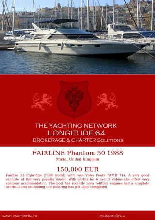 FAIRLINE Phantom 50 1988
Malta, United Kingdom
150,000 EUR
Fairline 53 Flybridge (1988 model) with twin Volvo Penta TAMD 71A. A very good
example of this very popular model. With berths for 6 over 3 cabins she offers very
spacious accommodation. The boat has recently been refitted, engines had a complete
overhaul and antifouling and polishing has just been completed.
 