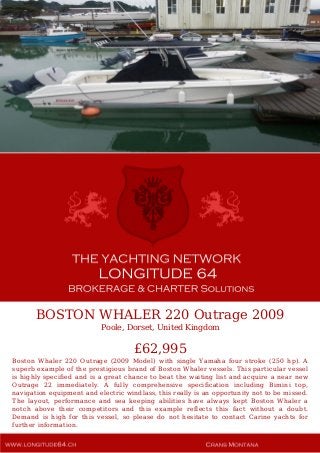 BOSTON WHALER 220 Outrage 2009
Poole, Dorset, United Kingdom
£62,995
Boston Whaler 220 Outrage (2009 Model) with single Yamaha four stroke (250 hp). A
superb example of the prestigious brand of Boston Whaler vessels. This particular vessel
is highly specified and is a great chance to beat the waiting list and acquire a near new
Outrage 22 immediately. A fully comprehensive specification including Bimini top,
navigation equipment and electric windlass, this really is an opportunity not to be missed.
The layout, performance and sea keeping abilities have always kept Boston Whaler a
notch above their competitors and this example reflects this fact without a doubt.
Demand is high for this vessel, so please do not hesitate to contact Carine yachts for
further information.
 