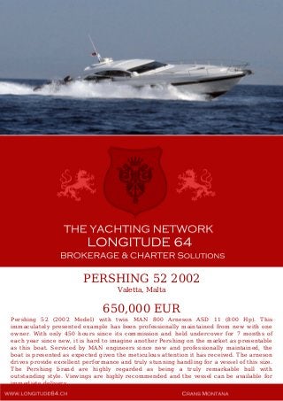 PERSHING 52 2002
Valetta, Malta
650,000 EUR
Pershing 52 (2002 Model) with twin MAN 800 Arneson ASD 11 (800 Hp). This
immaculately presented example has been professionally maintained from new with one
owner. With only 450 hours since its commission and held undercover for 7 months of
each year since new, it is hard to imagine another Pershing on the market as presentable
as this boat. Serviced by MAN engineers since new and professionally maintained, the
boat is presented as expected given the meticulous attention it has received. The arneson
drives provide excellent performance and truly stunning handling for a vessel of this size.
The Pershing brand are highly regarded as being a truly remarkable hull with
outstanding style. Viewings are highly recommended and the vessel can be available for
immediate delivery.
 