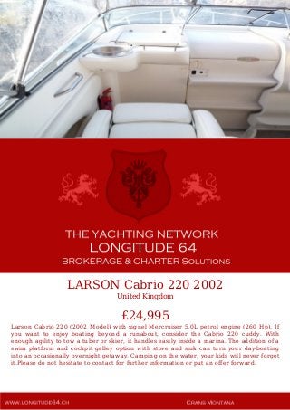 LARSON Cabrio 220 2002
United Kingdom
£24,995
Larson Cabrio 220 (2002 Model) with signel Mercruiser 5.0L petrol engine (260 Hp). If
you want to enjoy boating beyond a runabout, consider the Cabrio 220 cuddy. With
enough agility to tow a tuber or skier, it handles easily inside a marina. The addition of a
swim platform and cockpit galley option with stove and sink can turn your day-boating
into an occasionally overnight getaway. Camping on the water, your kids will never forget
it.Please do not hesitate to contact for further information or put an offer forward.
 