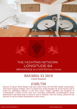BAVARIA 33 2010
United Kingdom
£169,750
Bavaria 33 Sport (2010 Model) with twin Volvo Penta D3-190 DPS double motorisation
with diesel engines (182hp). This is a brand new model straight out of the factory and is
ready for immediate delivery to the first owner. Highly specified and designed to
accommodate a family of four with ease. Providing comfortable accommodation, great
performance and long range cruising as well as fantastic value for money, please do not
hesitate to call for further information on this vessel.
 