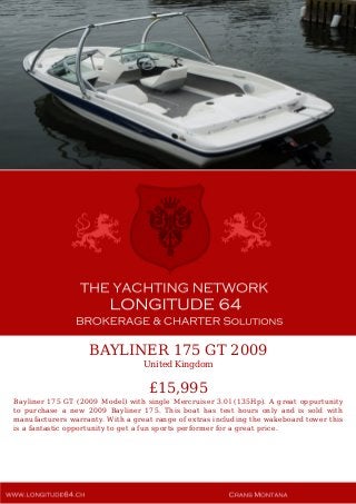 BAYLINER 175 GT 2009
United Kingdom
£15,995
Bayliner 175 GT (2009 Model) with single Mercruiser 3.0l (135Hp). A great oppurtunity
to purchase a new 2009 Bayliner 175. This boat has test hours only and is sold with
manufacturers warranty. With a great range of extras including the wakeboard tower this
is a fantastic opportunity to get a fun sports performer for a great price.
 