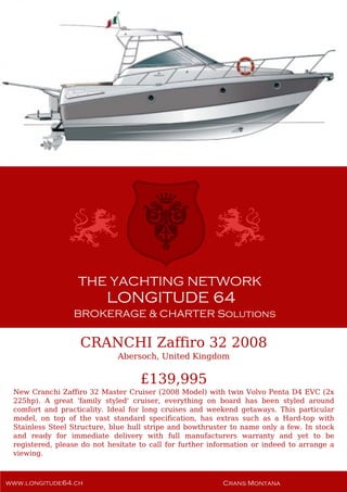 CRANCHI Zaffiro 32 2008
Abersoch, United Kingdom
£139,995
New Cranchi Zaffiro 32 Master Cruiser (2008 Model) with twin Volvo Penta D4 EVC (2x
225hp). A great 'family styled' cruiser, everything on board has been styled around
comfort and practicality. Ideal for long cruises and weekend getaways. This particular
model, on top of the vast standard specification, has extras such as a Hard-top with
Stainless Steel Structure, blue hull stripe and bowthruster to name only a few. In stock
and ready for immediate delivery with full manufacturers warranty and yet to be
registered, please do not hesitate to call for further information or indeed to arrange a
viewing.
 