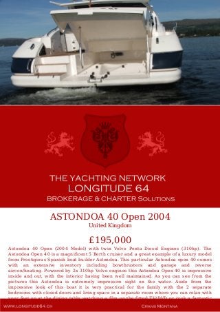 ASTONDOA 40 Open 2004
United Kingdom
£195,000
Astondoa 40 Open (2004 Model) with twin Volvo Penta Diesel Engines (310hp). The
Astondoa Open 40 is a magnificent 5 Berth cruiser and a great example of a luxury model
from Prestigious Spanish boat builder Astondoa. This particular Astondoa open 40 comes
with an extensive inventory including bowthrusters and garage and reverse
aircon/heating. Powered by 2x 310hp Volvo engines this Astondoa Open 40 is impressive
inside and out, with the interior having been well maintained. As you can see from the
pictures this Astondoa is extremely impressive sight on the water. Aside from the
impressive look of this boat it is very practical for the family with the 2 separate
bedrooms with closed doors and living space in a separate room where you can relax with
your feet up at the dining table watching a film on the fitted TV/DVD or cook a fantastic
dinner on the generous twin electric hob while listening to your favorite tunes on the
 